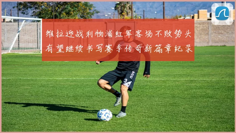 维拉迎战利物浦红军客场不败势头有望继续书写赛季传奇新篇章纪录