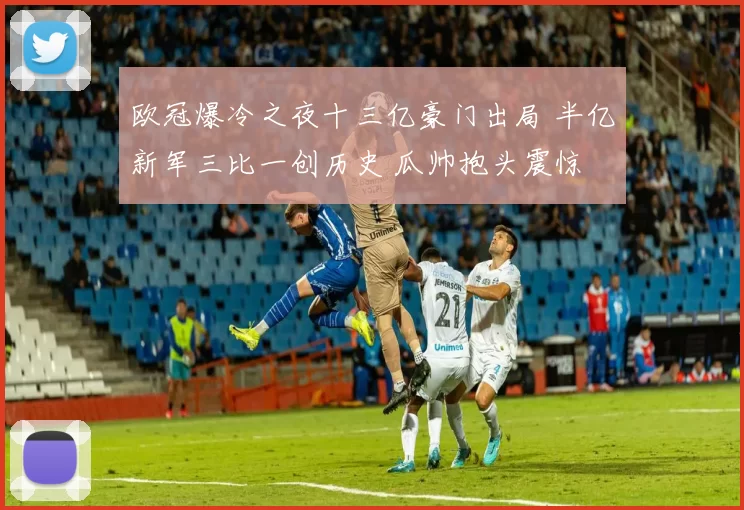 欧冠爆冷之夜十三亿豪门出局 半亿新军三比一创历史 瓜帅抱头震惊